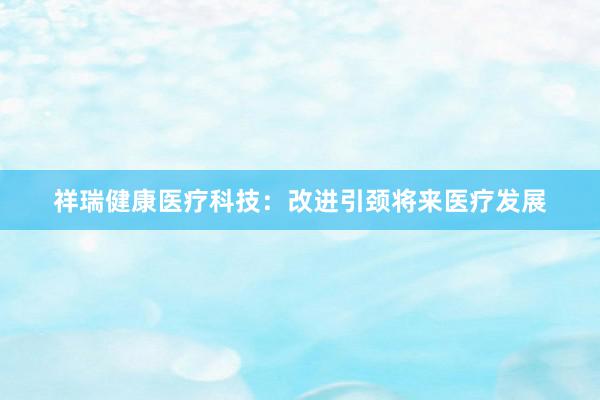 祥瑞健康医疗科技：改进引颈将来医疗发展