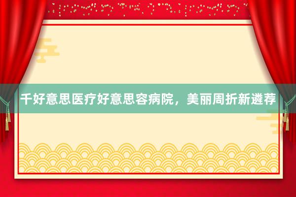 千好意思医疗好意思容病院，美丽周折新遴荐